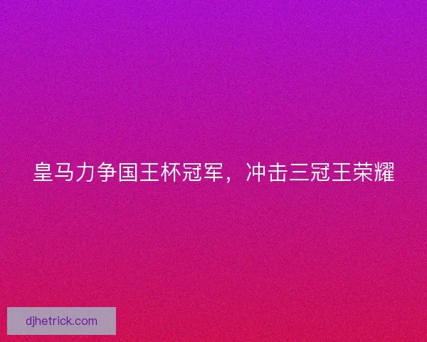 皇马力争国王杯冠军，冲击三冠王荣耀