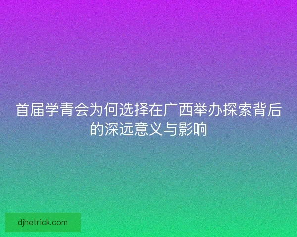 首届学青会为何选择在广西举办探索背后的深远意义与影响