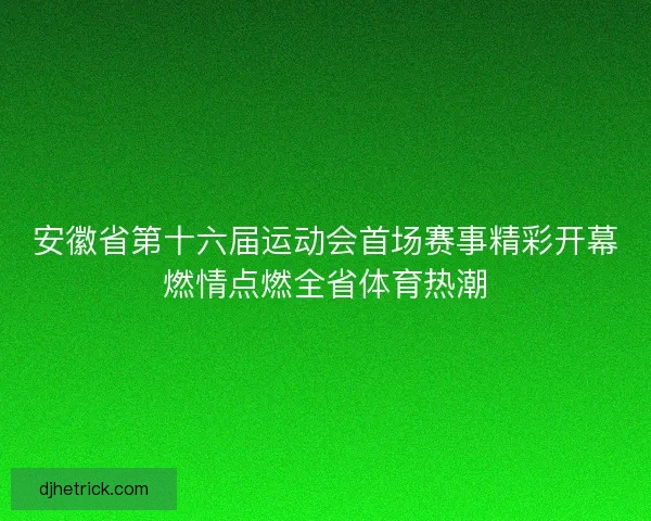 安徽省第十六届运动会首场赛事精彩开幕燃情点燃全省体育热潮