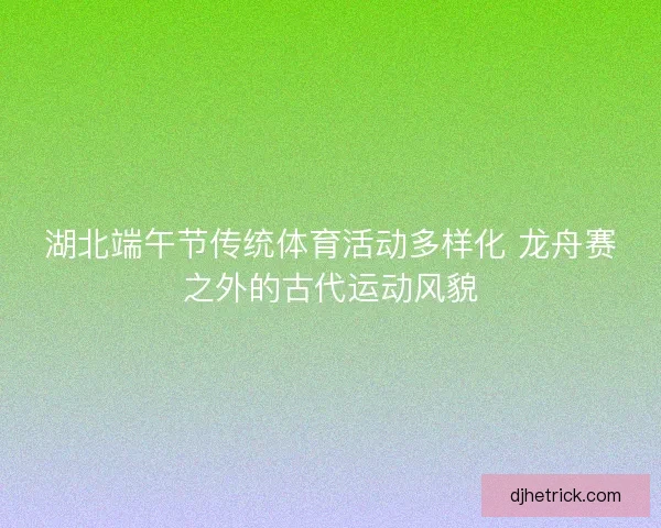 湖北端午节传统体育活动多样化 龙舟赛之外的古代运动风貌