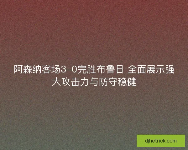 阿森纳客场3-0完胜布鲁日 全面展示强大攻击力与防守稳健