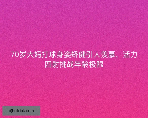 70岁大妈打球身姿矫健引人羡慕，活力四射挑战年龄极限